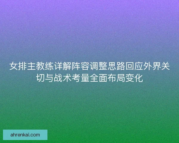 女排主教练详解阵容调整思路回应外界关切与战术考量全面布局变化