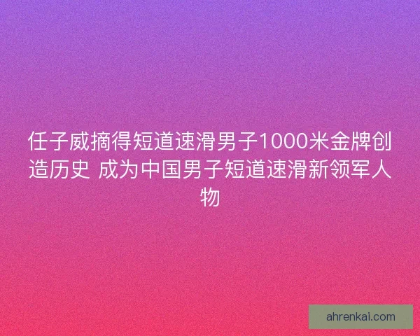 任子威摘得短道速滑男子1000米金牌创造历史 成为中国男子短道速滑新领军人物