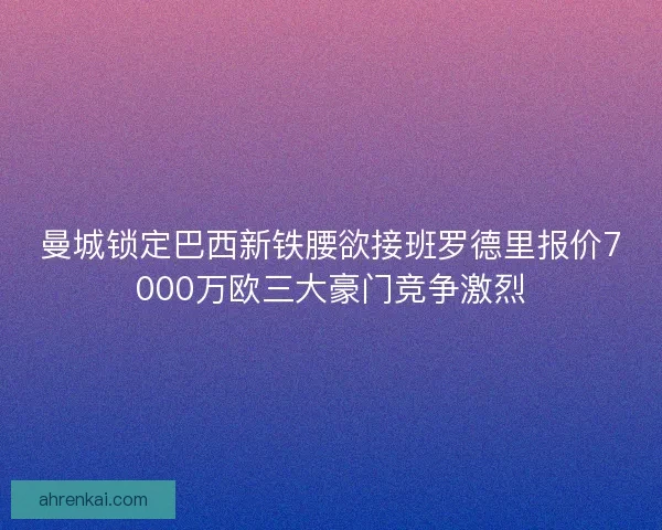 曼城锁定巴西新铁腰欲接班罗德里报价7000万欧三大豪门竞争激烈