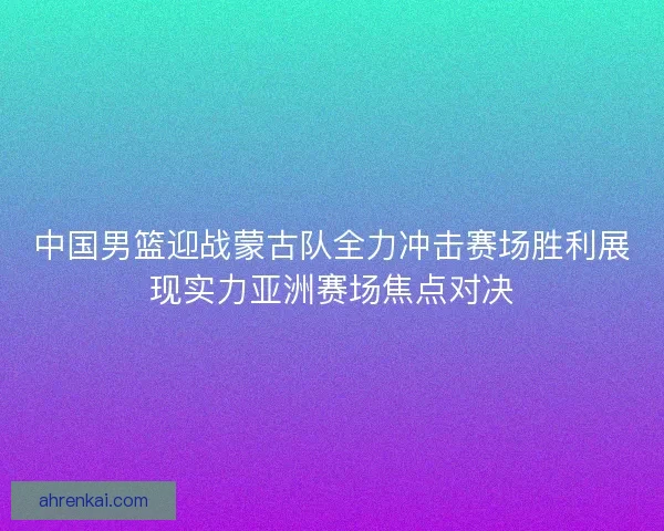中国男篮迎战蒙古队全力冲击赛场胜利展现实力亚洲赛场焦点对决