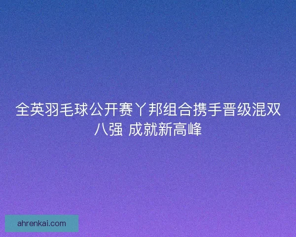 全英羽毛球公开赛丫邦组合携手晋级混双八强 成就新高峰